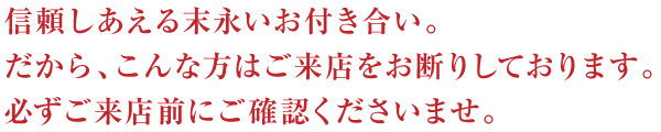 信頼しあえる末永いお付き合い。だから、こんな方はご来店をお断りしております。必ずご来店前にご確認くださいませ。