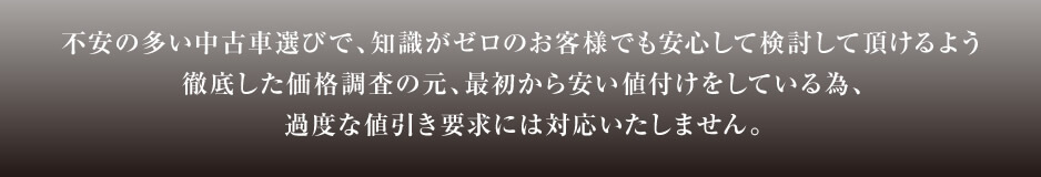 不安の多い中古車選びで、知識がゼロのお客様でも安心して検討して頂けるよう徹底した価格調査の元、最初から安い値付けをしている為、過度な値引き要求には対応いたしません。